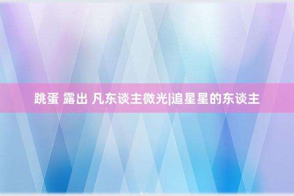跳蛋 露出 凡东谈主微光|追星星的东谈主