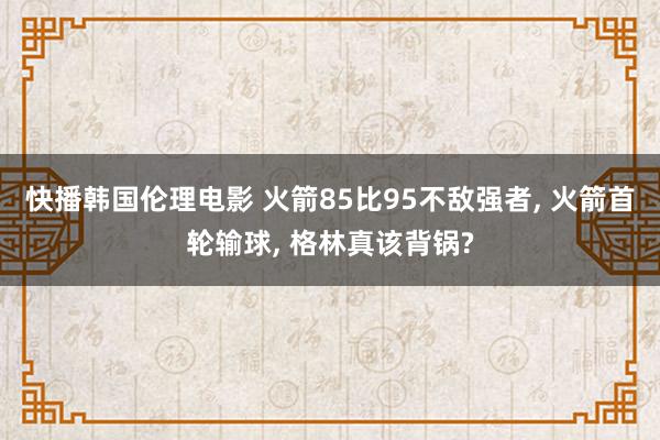 快播韩国伦理电影 火箭85比95不敌强者, 火箭首轮输球, 格林真该背锅?