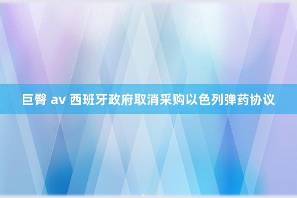 巨臀 av 西班牙政府取消采购以色列弹药协议