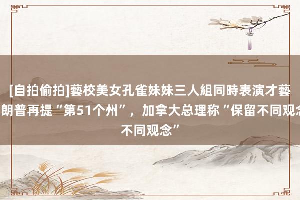 [自拍偷拍]藝校美女孔雀妹妹三人組同時表演才藝 特朗普再提“第51个州”，加拿大总理称“保留不同观念”