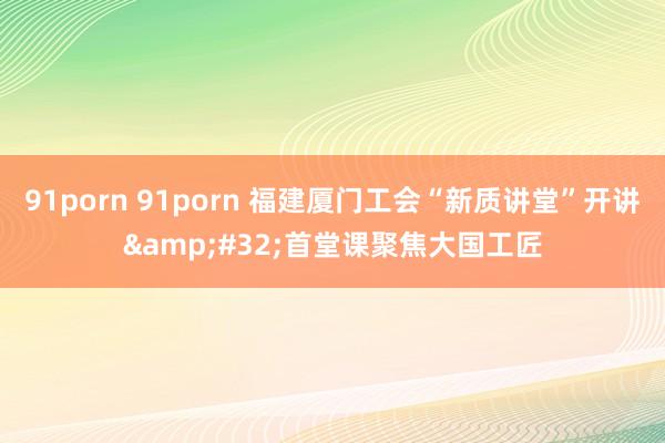 91porn 91porn 福建厦门工会“新质讲堂”开讲&#32;首堂课聚焦大国工匠