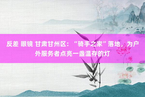 反差 眼镜 甘肃甘州区：“骑手之家”落地，为户外服务者点亮一盏温存的灯