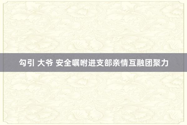 勾引 大爷 安全嘱咐进支部亲情互融团聚力