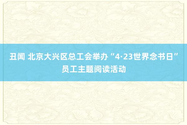 丑闻 北京大兴区总工会举办“4·23世界念书日”员工主题阅读活动
