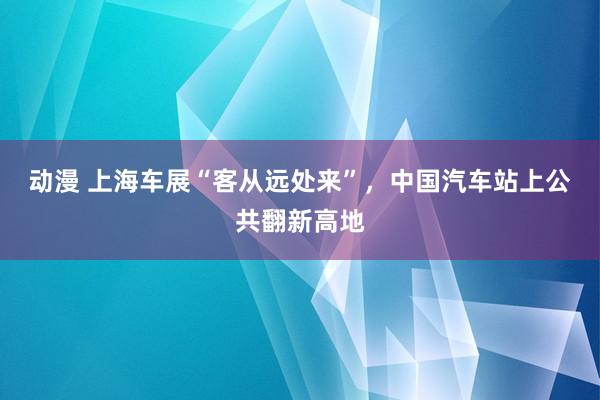 动漫 上海车展“客从远处来”，中国汽车站上公共翻新高地