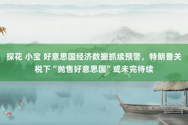 探花 小宝 好意思国经济数据抓续预警，特朗普关税下“抛售好意思国”或未完待续
