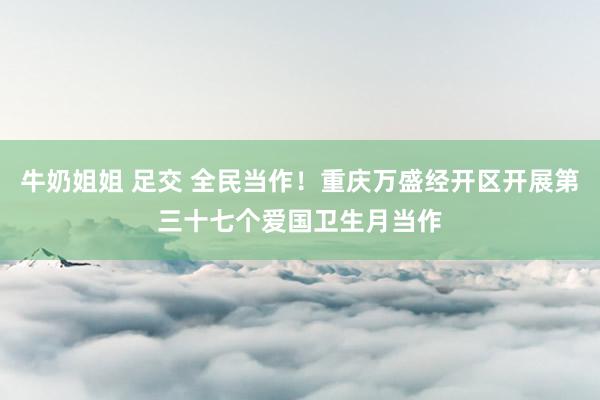 牛奶姐姐 足交 全民当作！重庆万盛经开区开展第三十七个爱国卫生月当作