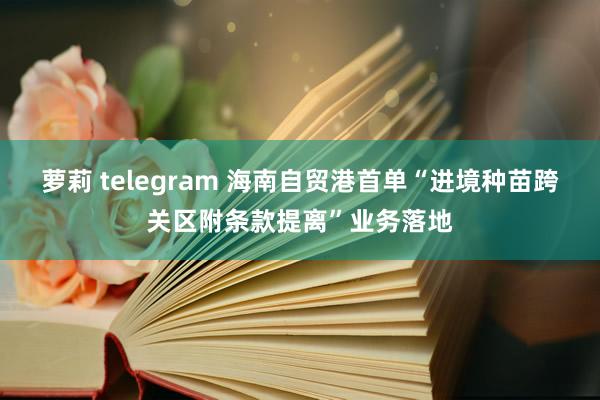 萝莉 telegram 海南自贸港首单“进境种苗跨关区附条款提离”业务落地