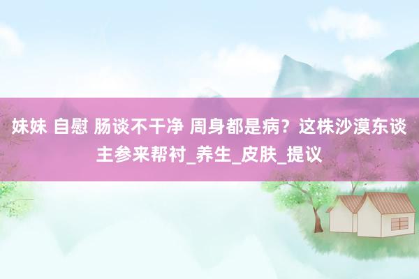 妹妹 自慰 肠谈不干净 周身都是病？这株沙漠东谈主参来帮衬_养生_皮肤_提议