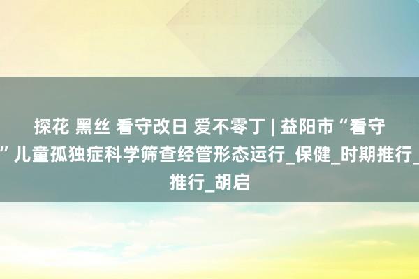 探花 黑丝 看守改日 爱不零丁 | 益阳市“看守天神”儿童孤独症科学筛查经管形态运行_保健_时期推行_胡启
