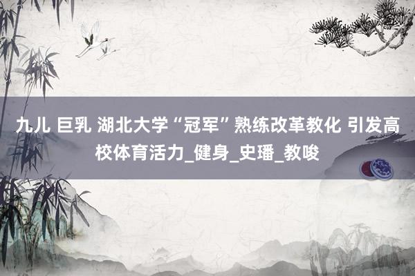 九儿 巨乳 湖北大学“冠军”熟练改革教化 引发高校体育活力_健身_史璠_教唆