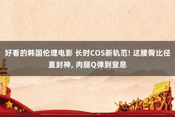 好看的韩国伦理电影 长时COS新轨范! 这腰臀比径直封神， 肉腿Q弹到窒息