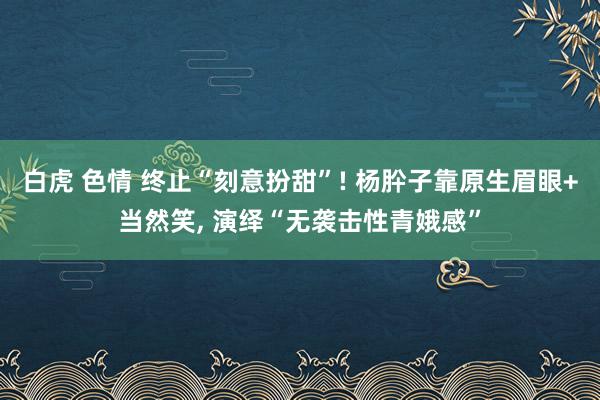 白虎 色情 终止“刻意扮甜”! 杨肸子靠原生眉眼+当然笑， 演绎“无袭击性青娥感”
