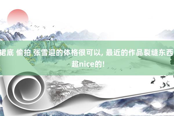 裙底 偷拍 张雪迎的体格很可以， 最近的作品裂缝东西， 超nice的!