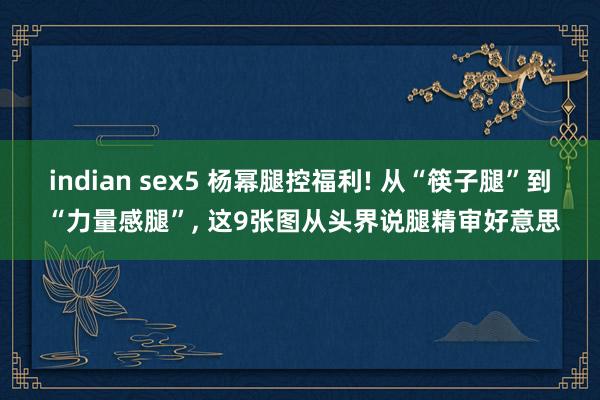 indian sex5 杨幂腿控福利! 从“筷子腿”到 “力量感腿”， 这9张图从头界说腿精审好意思