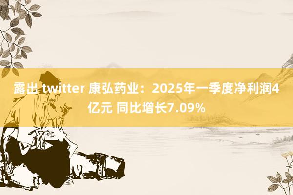 露出 twitter 康弘药业：2025年一季度净利润4亿元 同比增长7.09%