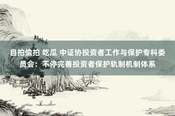 自拍偷拍 吃瓜 中证协投资者工作与保护专科委员会：不停完善投资者保护轨制机制体系