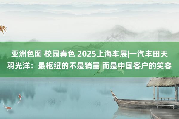 亚洲色图 校园春色 2025上海车展|一汽丰田天羽光洋：最枢纽的不是销量 而是中国客户的笑容