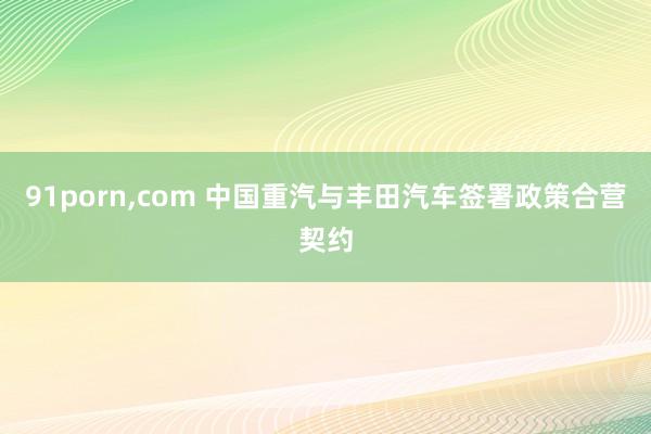 91porn，com 中国重汽与丰田汽车签署政策合营契约