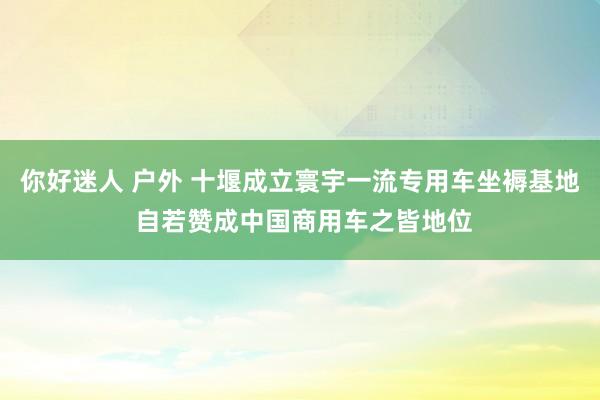 你好迷人 户外 十堰成立寰宇一流专用车坐褥基地 自若赞成中国商用车之皆地位