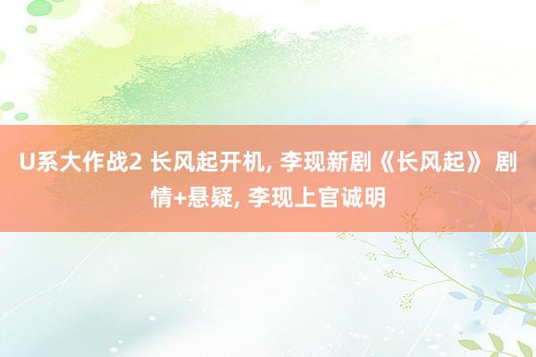 U系大作战2 长风起开机， 李现新剧《长风起》 剧情+悬疑， 李现上官诚明