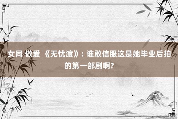 女同 做爱 《无忧渡》: 谁敢信服这是她毕业后拍的第一部剧啊?