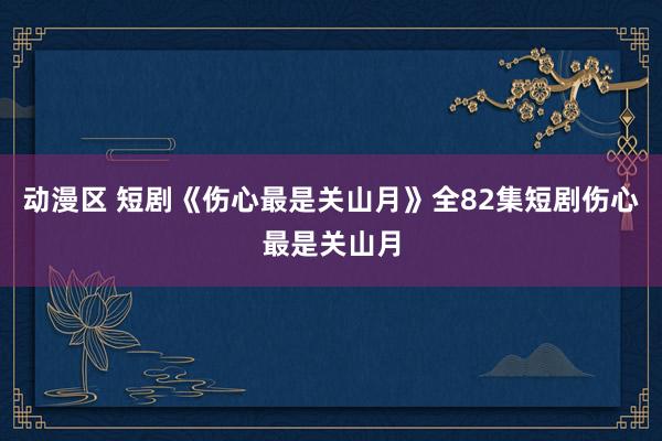 动漫区 短剧《伤心最是关山月》全82集短剧伤心最是关山月