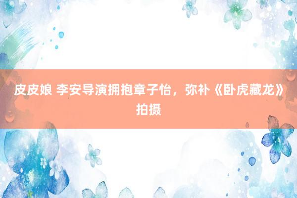 皮皮娘 李安导演拥抱章子怡,弥补《卧虎藏龙》拍摄