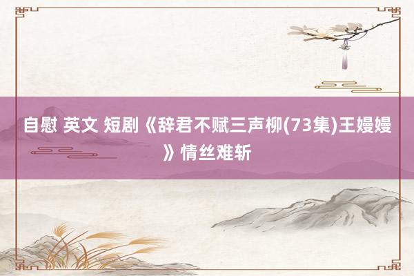 自慰 英文 短剧《辞君不赋三声柳(73集)王嫚嫚》情丝难斩
