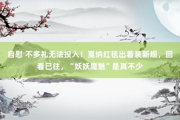 自慰 不多礼无法投入！戛纳红毯出着装新规，回看已往，“妖妖魔魅”是真不少