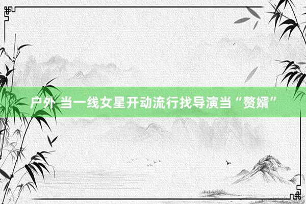 户外 当一线女星开动流行找导演当“赘婿”