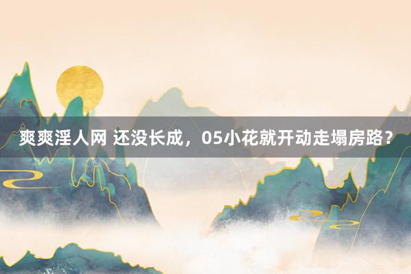爽爽淫人网 还没长成，05小花就开动走塌房路？