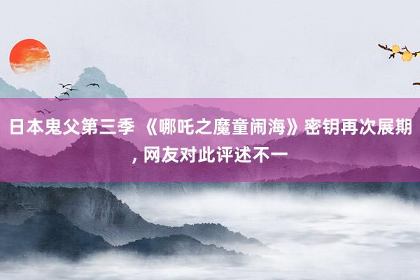 日本鬼父第三季 《哪吒之魔童闹海》密钥再次展期， 网友对此评述不一