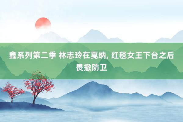 鑫系列第二季 林志玲在戛纳， 红毯女王下台之后畏撤防卫