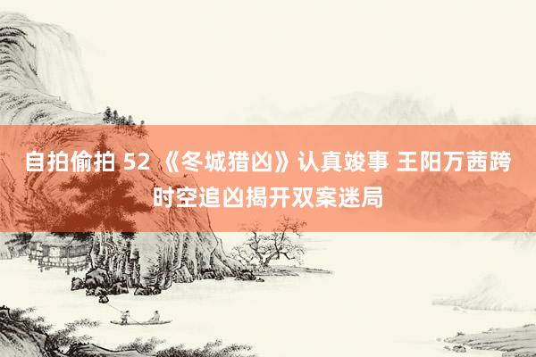自拍偷拍 52 《冬城猎凶》认真竣事 王阳万茜跨时空追凶揭开双案迷局
