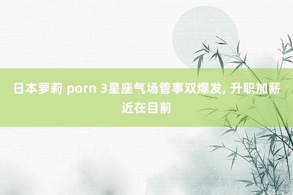 日本萝莉 porn 3星座气场管事双爆发， 升职加薪近在目前