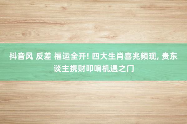抖音风 反差 福运全开! 四大生肖喜兆频现， 贵东谈主携财叩响机遇之门