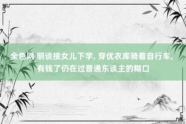 全色网 明谈接女儿下学， 穿优衣库骑着自行车， 有钱了仍在过普通东谈主的糊口