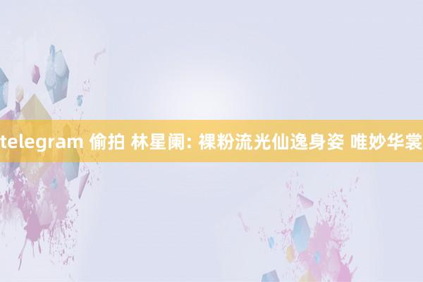 telegram 偷拍 林星阑: 裸粉流光仙逸身姿 唯妙华裳