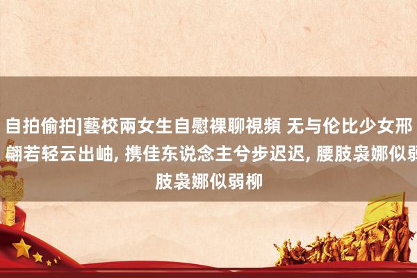 自拍偷拍]藝校兩女生自慰裸聊視頻 无与伦比少女邢菲， 翩若轻云出岫， 携佳东说念主兮步迟迟， 腰肢袅娜似弱柳