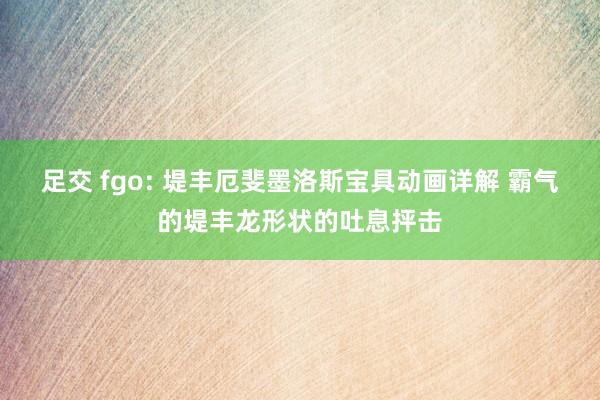 足交 fgo: 堤丰厄斐墨洛斯宝具动画详解 霸气的堤丰龙形状的吐息抨击