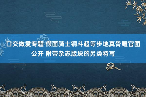 口交做爱专题 假面骑士钢斗超等步地真骨雕官图公开 附带杂志版块的另类特写