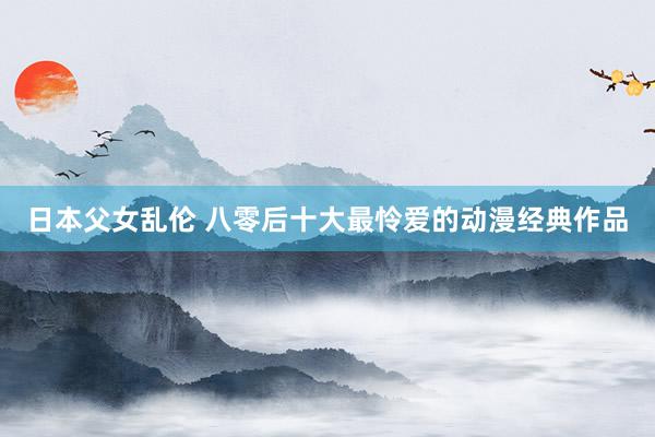 日本父女乱伦 八零后十大最怜爱的动漫经典作品
