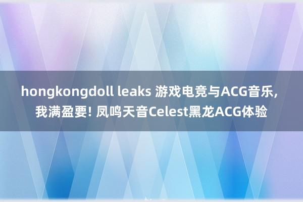 hongkongdoll leaks 游戏电竞与ACG音乐， 我满盈要! 凤鸣天音Celest黑龙ACG体验
