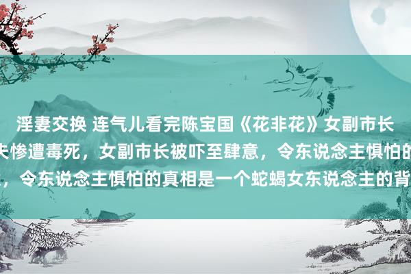 淫妻交换 连气儿看完陈宝国《花非花》女副市长包养小男东说念主，丈夫惨遭毒死，女副市长被吓至肆意，令东说念主惧怕的真相是一个蛇蝎女东说念主的背后黑手