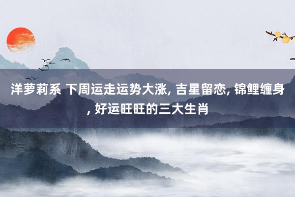 洋萝莉系 下周运走运势大涨， 吉星留恋， 锦鲤缠身， 好运旺旺的三大生肖