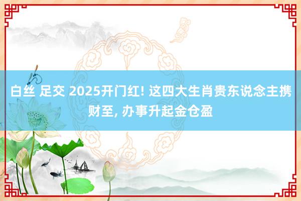 白丝 足交 2025开门红! 这四大生肖贵东说念主携财至, 办事升起金仓盈