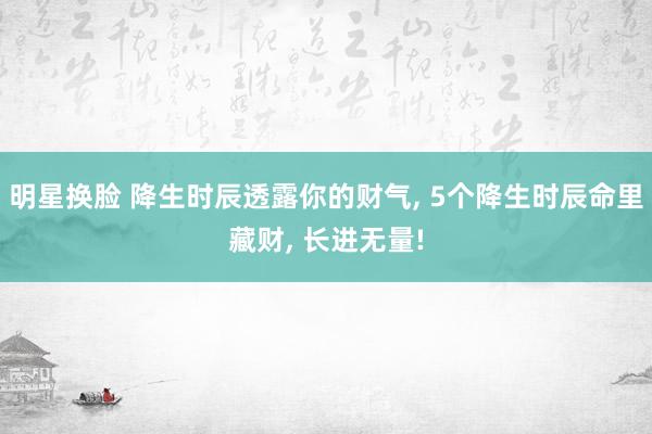 明星换脸 降生时辰透露你的财气， 5个降生时辰命里藏财， 长进无量!
