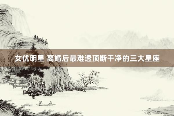 女优明星 离婚后最难透顶断干净的三大星座