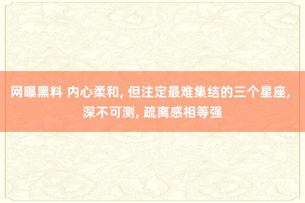 网曝黑料 内心柔和， 但注定最难集结的三个星座， 深不可测， 疏离感相等强
